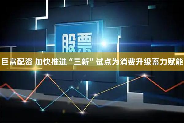 巨富配资 加快推进“三新”试点为消费升级蓄力赋能