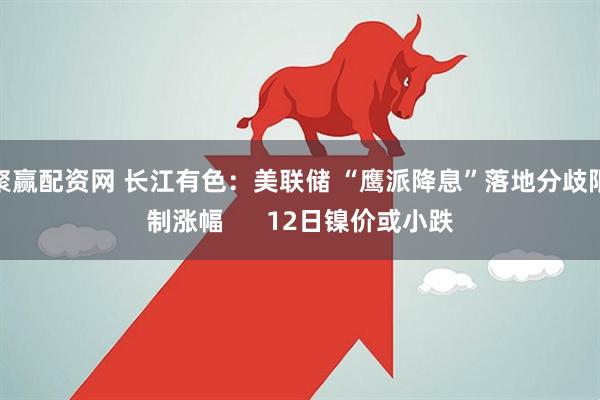 聚赢配资网 长江有色：美联储 “鹰派降息”落地分歧限制涨幅      12日镍价或小跌