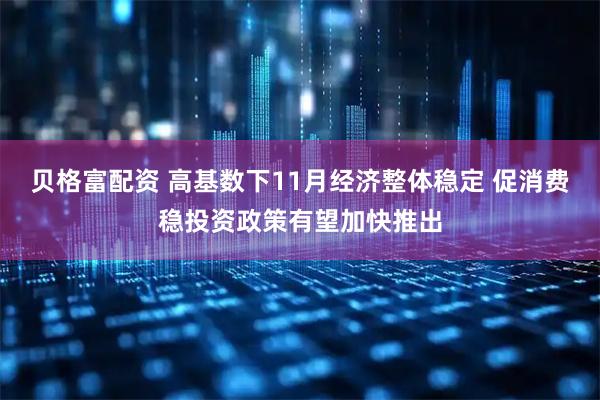 贝格富配资 高基数下11月经济整体稳定 促消费稳投资政策有望加快推出