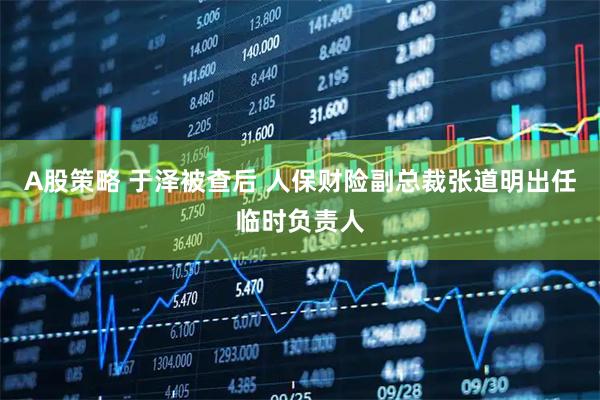 A股策略 于泽被查后 人保财险副总裁张道明出任临时负责人