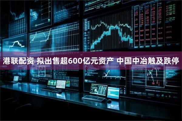港联配资 拟出售超600亿元资产 中国中冶触及跌停