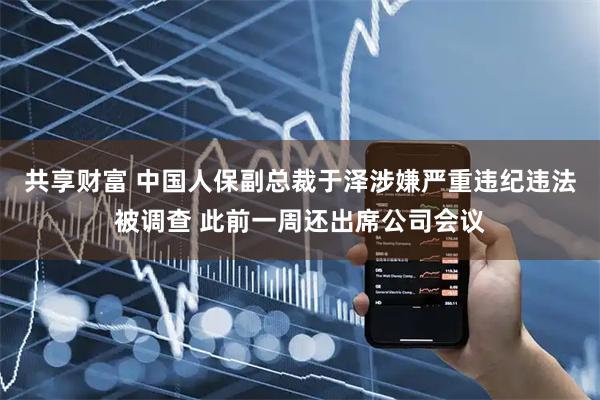 共享财富 中国人保副总裁于泽涉嫌严重违纪违法被调查 此前一周还出席公司会议