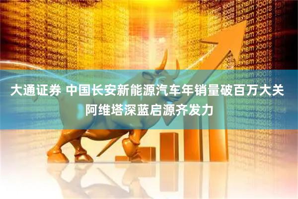 大通证券 中国长安新能源汽车年销量破百万大关 阿维塔深蓝启源齐发力