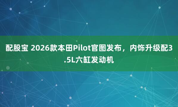 配股宝 2026款本田Pilot官图发布，内饰升级配3.5L六缸发动机