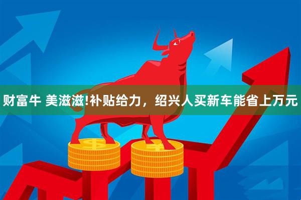 财富牛 美滋滋!补贴给力，绍兴人买新车能省上万元
