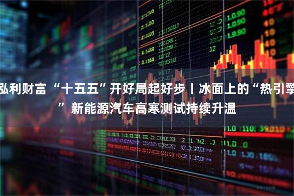 泓利财富 “十五五”开好局起好步丨冰面上的“热引擎” 新能源汽车高寒测试持续升温