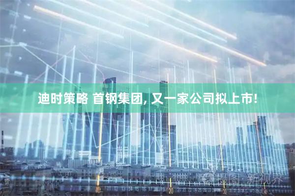 迪时策略 首钢集团, 又一家公司拟上市!