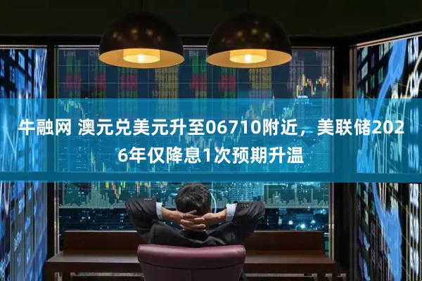 牛融网 澳元兑美元升至06710附近，美联储2026年仅降息1次预期升温