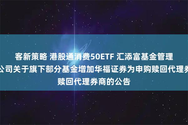 客新策略 港股通消费50ETF 汇添富基金管理股份有限公司关于旗下部分基金增加华福证券为申购赎回代理券商的公告