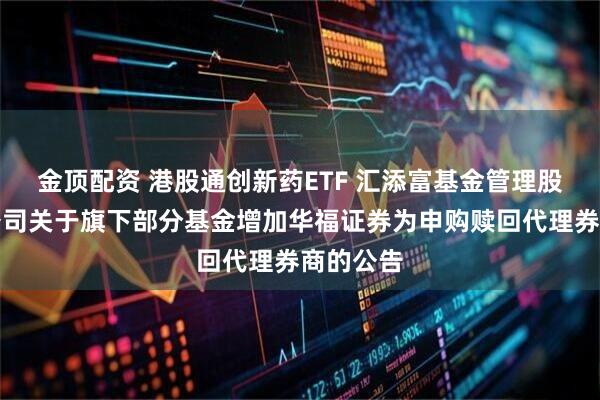 金顶配资 港股通创新药ETF 汇添富基金管理股份有限公司关于旗下部分基金增加华福证券为申购赎回代理券商的公告