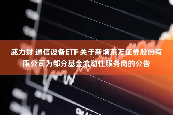 威力财 通信设备ETF 关于新增东方证券股份有限公司为部分基金流动性服务商的公告