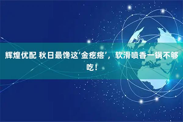 辉煌优配 秋日最馋这‘金疙瘩’，软滑喷香一锅不够吃！