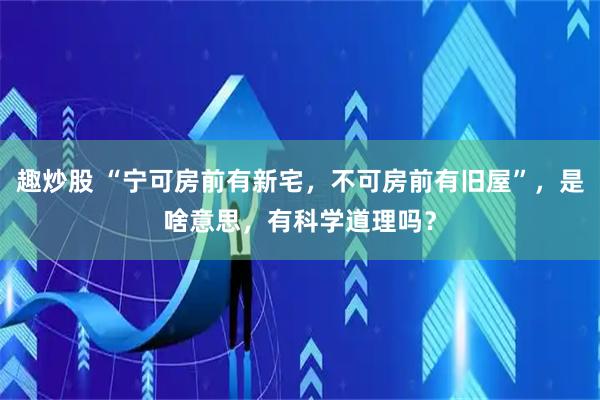趣炒股 “宁可房前有新宅，不可房前有旧屋”，是啥意思，有科学道理吗？