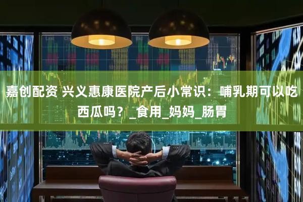 嘉创配资 兴义惠康医院产后小常识：哺乳期可以吃西瓜吗？_食用_妈妈_肠胃