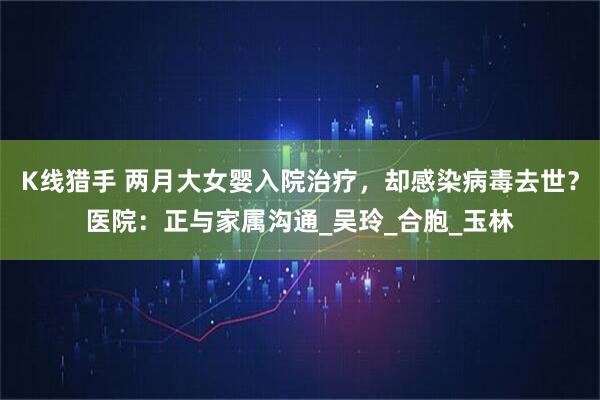 K线猎手 两月大女婴入院治疗，却感染病毒去世？医院：正与家属沟通_吴玲_合胞_玉林