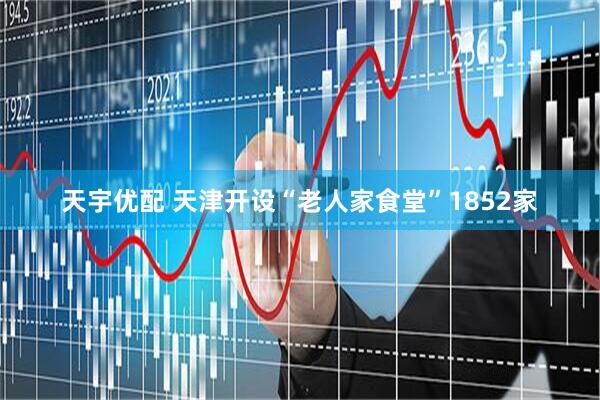 天宇优配 天津开设“老人家食堂”1852家