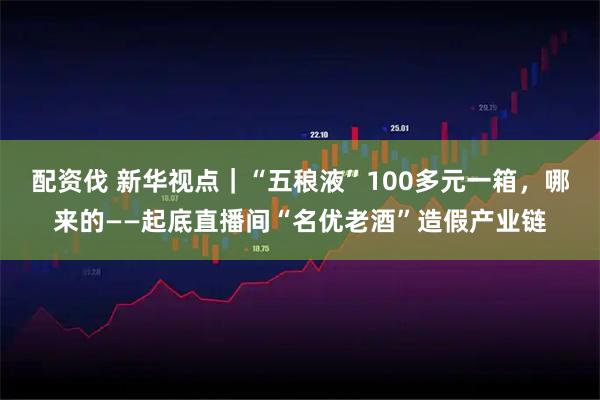 配资伐 新华视点｜“五稂液”100多元一箱，哪来的——起底直播间“名优老酒”造假产业链