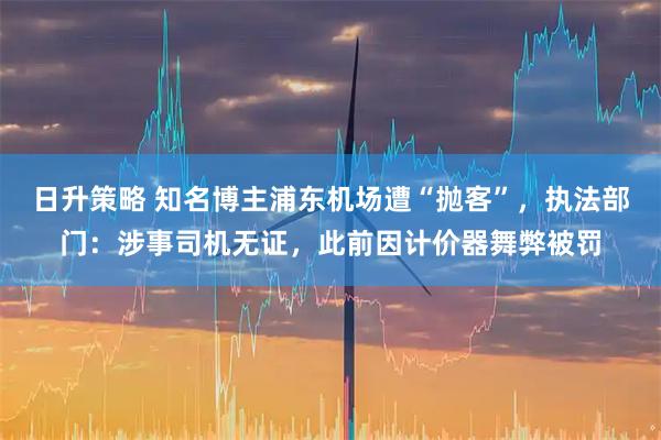 日升策略 知名博主浦东机场遭“抛客”，执法部门：涉事司机无证，此前因计价器舞弊被罚