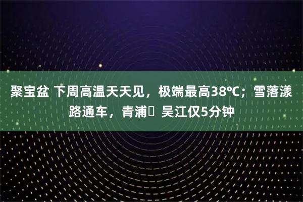聚宝盆 下周高温天天见，极端最高38℃；雪落漾路通车，青浦⇋吴江仅5分钟